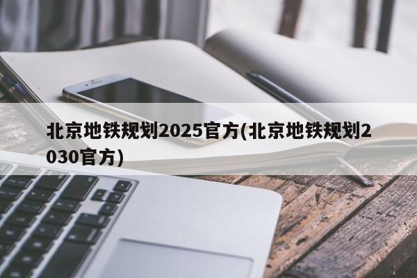 北京地铁规划2025官方(北京地铁规划2030官方)