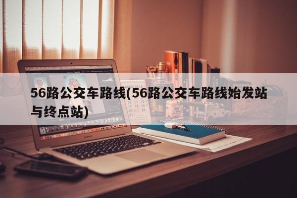 56路公交车路线(56路公交车路线始发站与终点站)