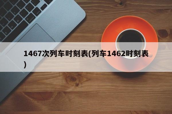 1467次列车时刻表(列车1462时刻表)