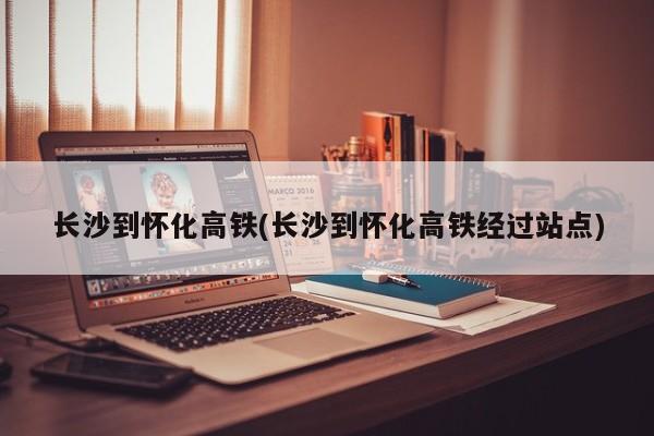 长沙到怀化高铁(长沙到怀化高铁经过站点)