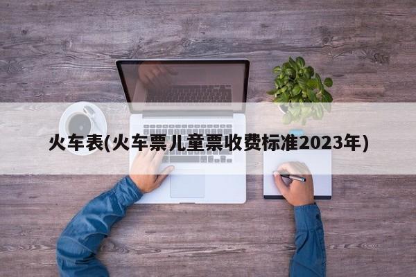 火车表(火车票儿童票收费标准2023年)