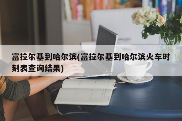 富拉尔基到哈尔滨(富拉尔基到哈尔滨火车时刻表查询结果)