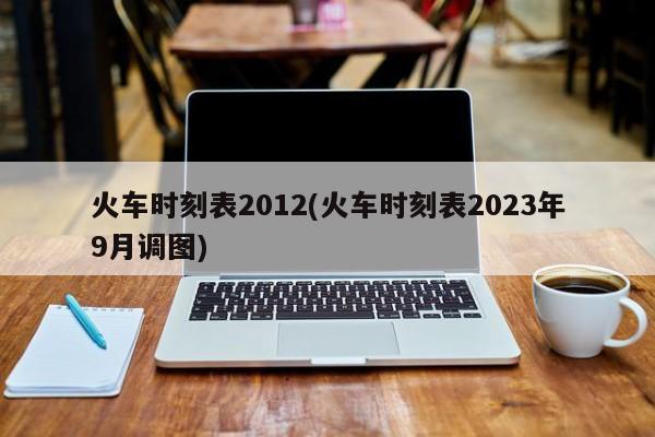 火车时刻表2012(火车时刻表2023年9月调图)