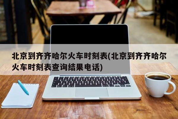 北京到齐齐哈尔火车时刻表(北京到齐齐哈尔火车时刻表查询结果电话)