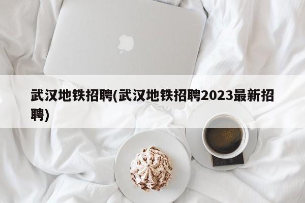 武汉地铁招聘(武汉地铁招聘2023最新招聘)