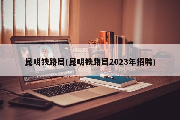 昆明铁路局(昆明铁路局2023年招聘)