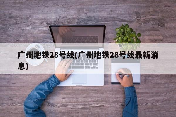 广州地铁28号线(广州地铁28号线最新消息)