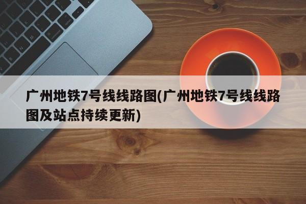 广州地铁7号线线路图(广州地铁7号线线路图及站点持续更新)