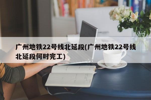 广州地铁22号线北延段(广州地铁22号线北延段何时完工)