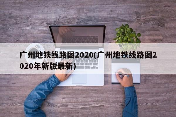 广州地铁线路图2020(广州地铁线路图2020年新版最新)