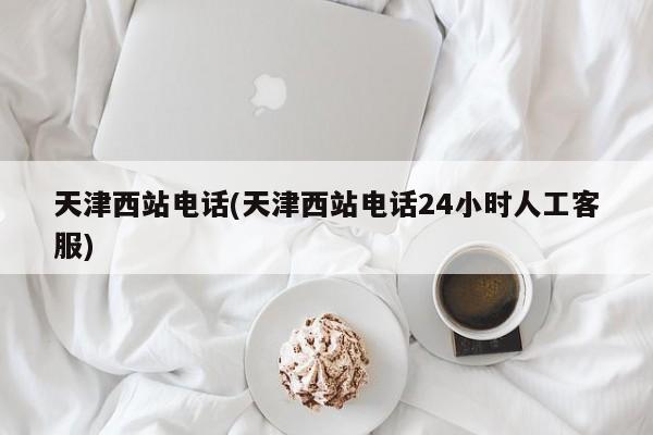 天津西站电话(天津西站电话24小时人工客服)