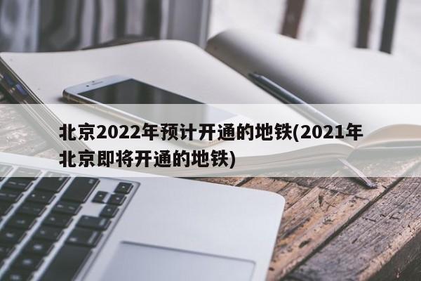 北京2022年预计开通的地铁(2021年北京即将开通的地铁)