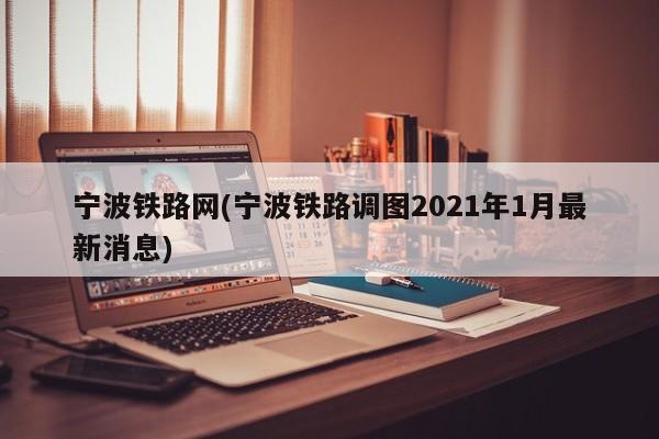 宁波铁路网(宁波铁路调图2021年1月最新消息)