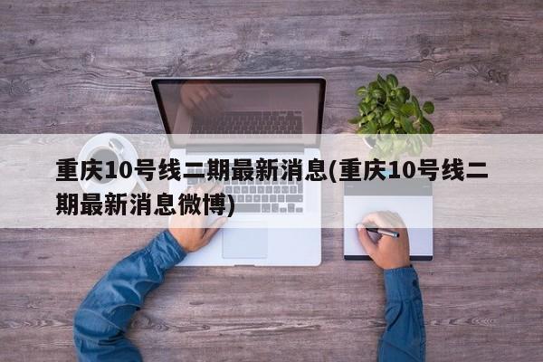 重庆10号线二期最新消息(重庆10号线二期最新消息微博)