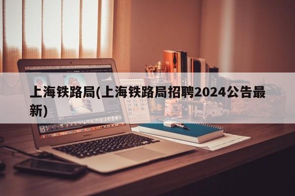 上海铁路局(上海铁路局招聘2024公告最新)