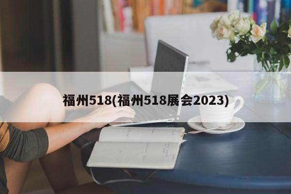 福州518(福州518展会2023)