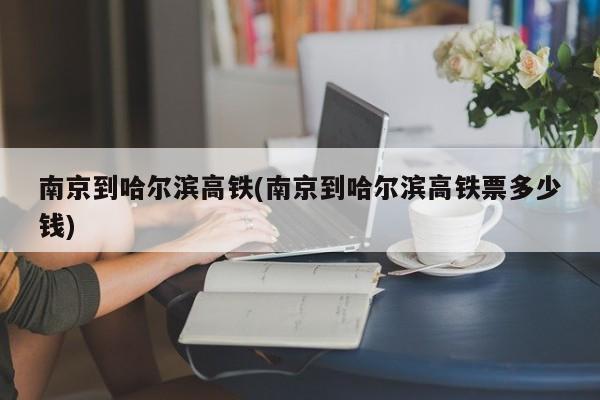 南京到哈尔滨高铁(南京到哈尔滨高铁票多少钱)