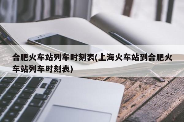 合肥火车站列车时刻表(上海火车站到合肥火车站列车时刻表)