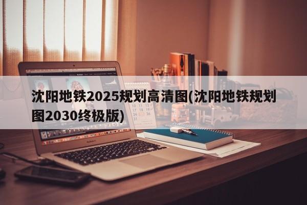 沈阳地铁2025规划高清图(沈阳地铁规划图2030终极版)