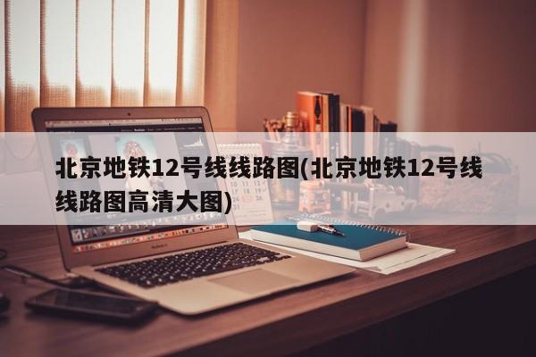 北京地铁12号线线路图(北京地铁12号线线路图高清大图)