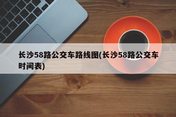 长沙58路公交车路线图(长沙58路公交车时间表)