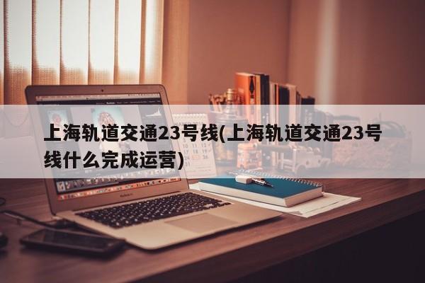 上海轨道交通23号线(上海轨道交通23号线什么完成运营)