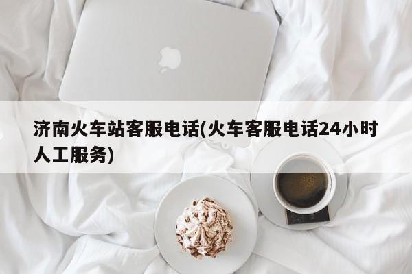 济南火车站客服电话(火车客服电话24小时人工服务)