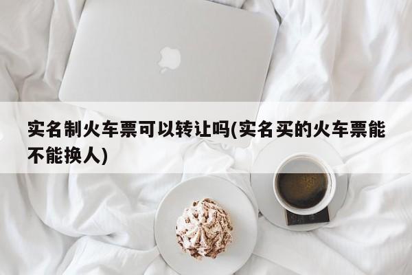 实名制火车票可以转让吗(实名买的火车票能不能换人)