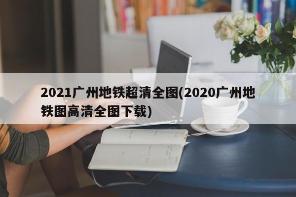 2021广州地铁超清全图(2020广州地铁图高清全图下载)