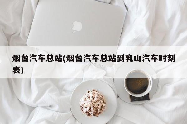 烟台汽车总站(烟台汽车总站到乳山汽车时刻表)