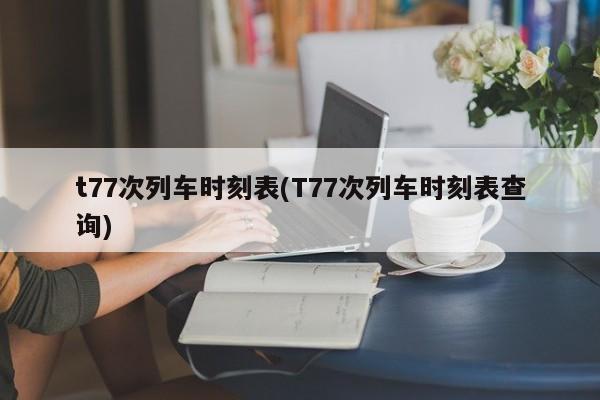 t77次列车时刻表(T77次列车时刻表查询)