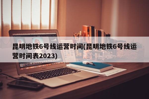 昆明地铁6号线运营时间(昆明地铁6号线运营时间表2023)