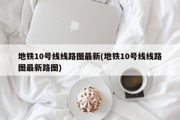 地铁10号线线路图最新(地铁10号线线路图最新路图)