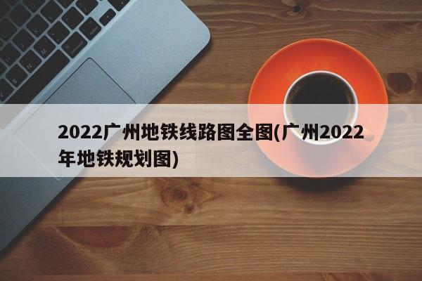 2022广州地铁线路图全图(广州2022年地铁规划图)