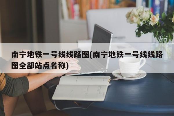 南宁地铁一号线线路图(南宁地铁一号线线路图全部站点名称)