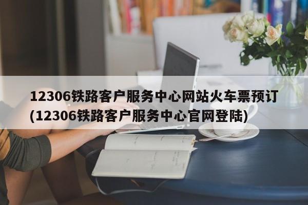 12306铁路客户服务中心网站火车票预订(12306铁路客户服务中心官网登陆)