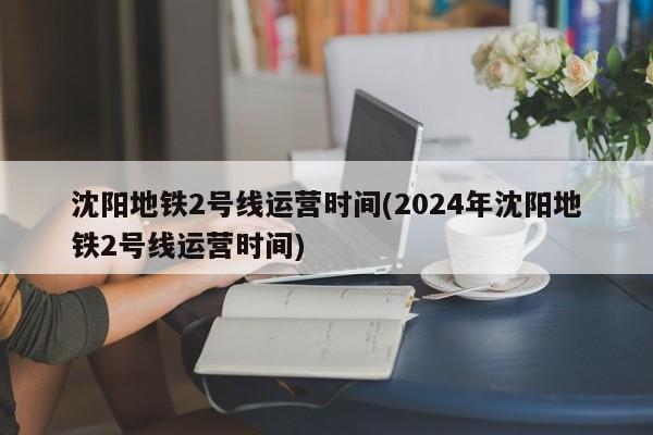 沈阳地铁2号线运营时间(2024年沈阳地铁2号线运营时间)