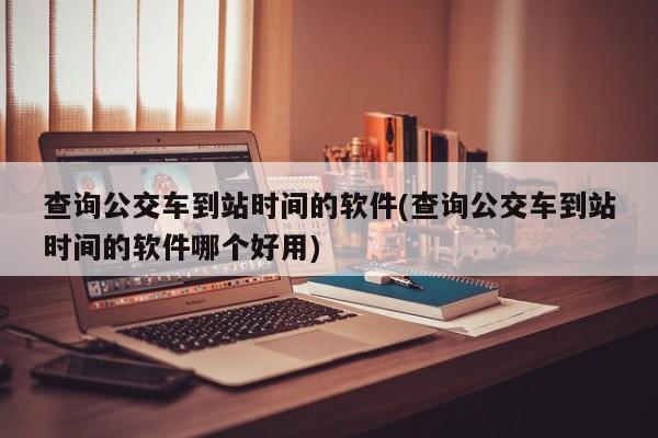 查询公交车到站时间的软件(查询公交车到站时间的软件哪个好用)