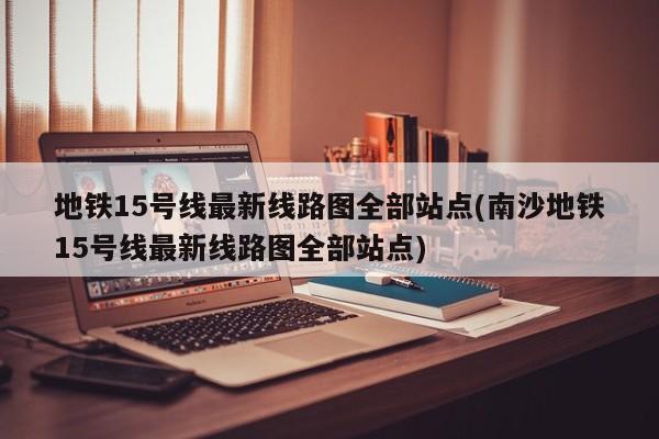 地铁15号线最新线路图全部站点(南沙地铁15号线最新线路图全部站点)