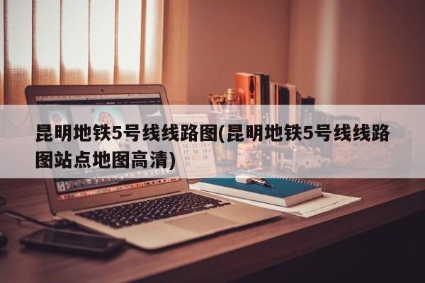 昆明地铁5号线线路图(昆明地铁5号线线路图站点地图高清)