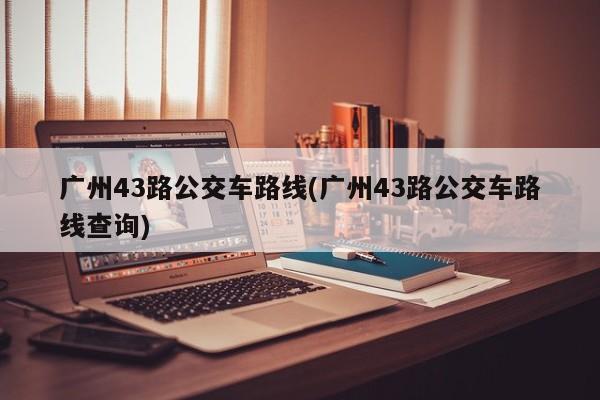 广州43路公交车路线(广州43路公交车路线查询)