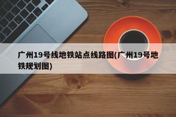 广州19号线地铁站点线路图(广州19号地铁规划图)