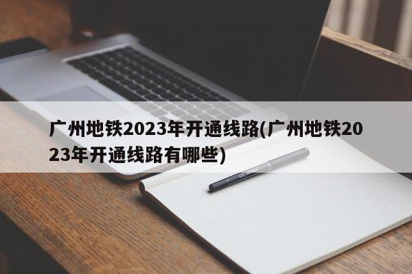 广州地铁2023年开通线路(广州地铁2023年开通线路有哪些)