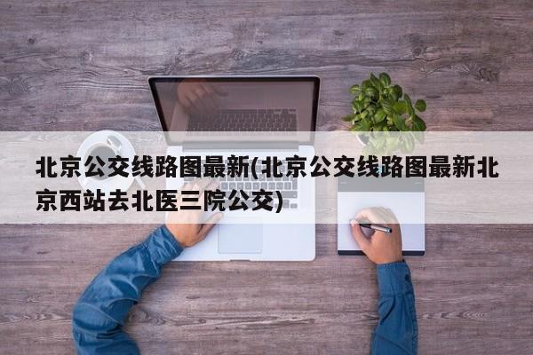 北京公交线路图最新(北京公交线路图最新北京西站去北医三院公交)