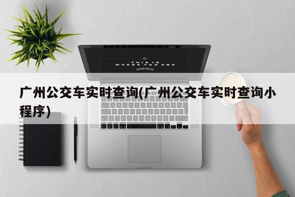 广州公交车实时查询(广州公交车实时查询小程序)