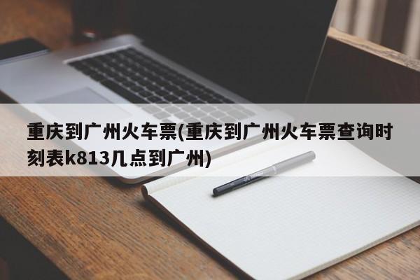 重庆到广州火车票(重庆到广州火车票查询时刻表k813几点到广州)