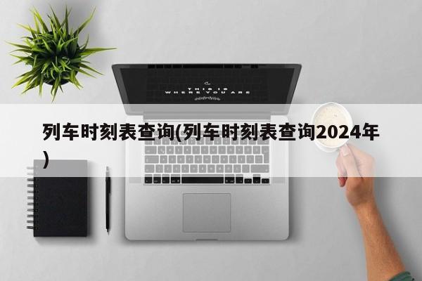 列车时刻表查询(列车时刻表查询2024年)