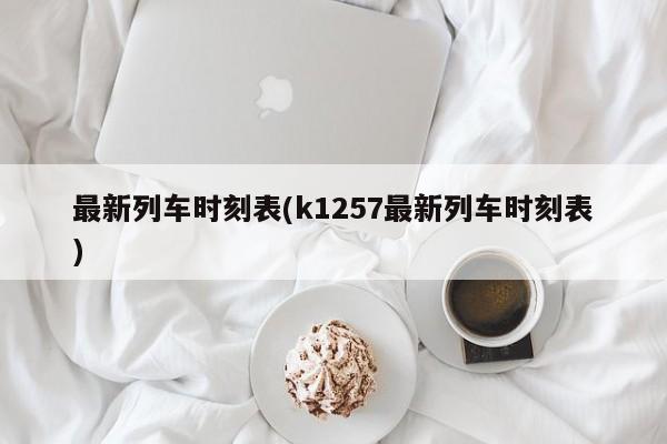 最新列车时刻表(k1257最新列车时刻表)