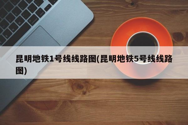 昆明地铁1号线线路图(昆明地铁5号线线路图)