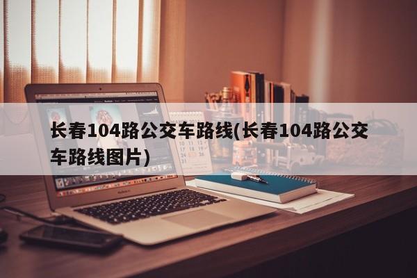 长春104路公交车路线(长春104路公交车路线图片)